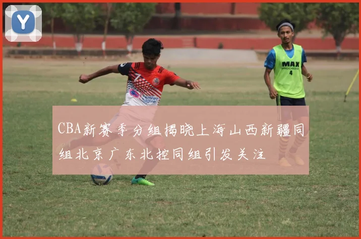 CBA新赛季分组揭晓上海山西新疆同组北京广东北控同组引发关注