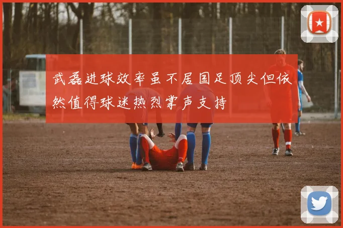 武磊进球效率虽不居国足顶尖但依然值得球迷热烈掌声支持