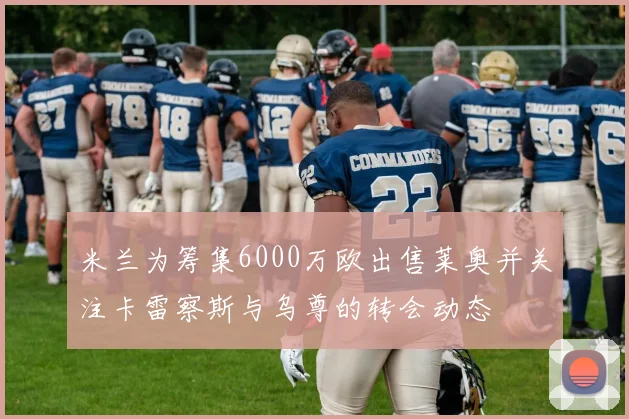 米兰为筹集6000万欧出售莱奥并关注卡雷察斯与乌尊的转会动态