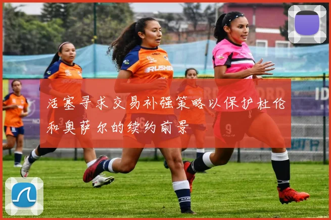 活塞寻求交易补强策略以保护杜伦和奥萨尔的续约前景