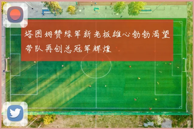 塔图姆赞绿军新老板雄心勃勃渴望带队再创总冠军辉煌