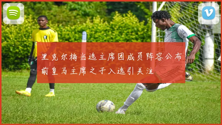 里克尔梅当选主席团成员阵容公布前皇马主席之子入选引关注