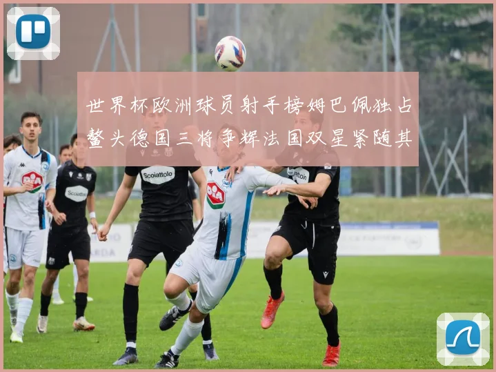 世界杯欧洲球员射手榜姆巴佩独占鳌头德国三将争辉法国双星紧随其后