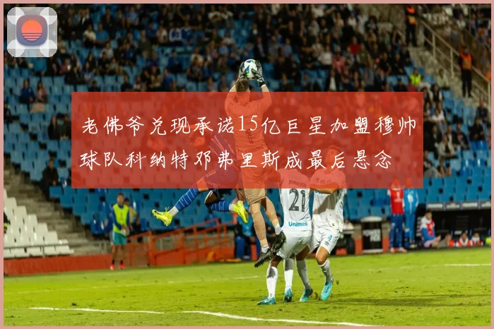 老佛爷兑现承诺15亿巨星加盟穆帅球队科纳特邓弗里斯成最后悬念
