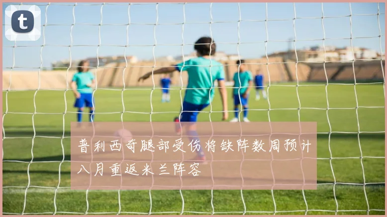 普利西奇腿部受伤将缺阵数周预计八月重返米兰阵容
