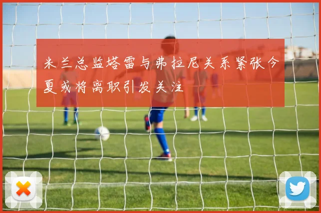 米兰总监塔雷与弗拉尼关系紧张今夏或将离职引发关注