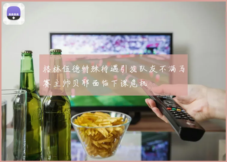 格林伍德特殊待遇引发队友不满马赛主帅贝耶面临下课危机