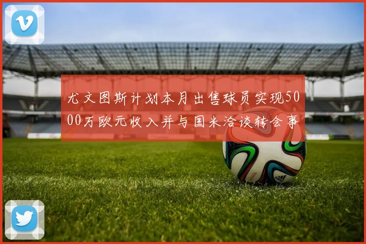 尤文图斯计划本月出售球员实现5000万欧元收入并与国米洽谈转会事宜