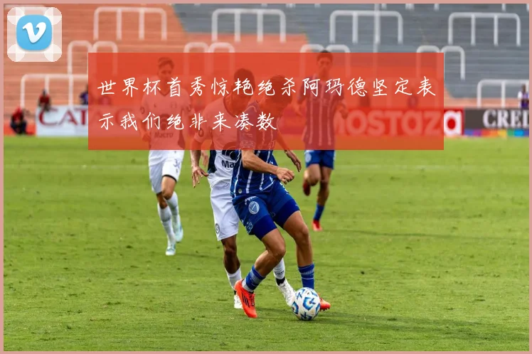 世界杯首秀惊艳绝杀阿玛德坚定表示我们绝非来凑数