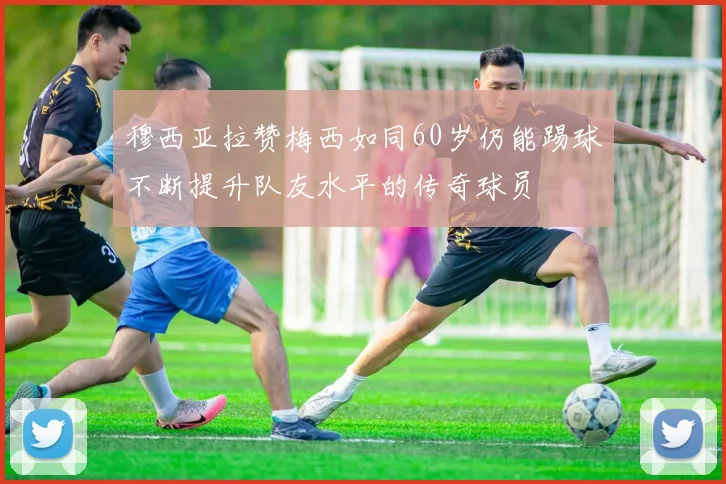 穆西亚拉赞梅西如同60岁仍能踢球不断提升队友水平的传奇球员