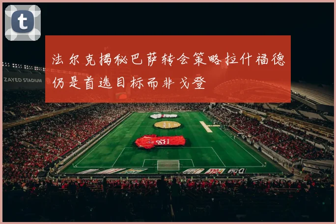 法尔克揭秘巴萨转会策略拉什福德仍是首选目标而非戈登
