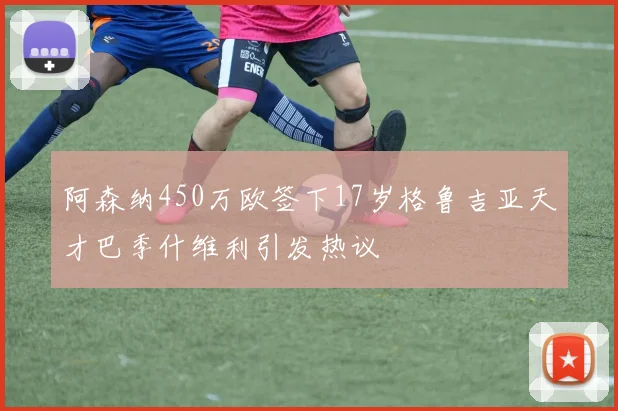 阿森纳450万欧签下17岁格鲁吉亚天才巴季什维利引发热议