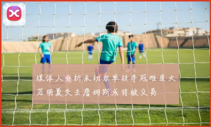媒体人分析米切尔单核夺冠难度大若明夏失去詹姆斯或将被交易