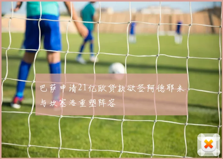 巴萨申请21亿欧贷款欲签阿德耶米与坎塞洛重塑阵容